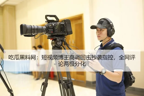 吃瓜黑料网：短视频博主高调回击抄袭指控，全网评论两极分化