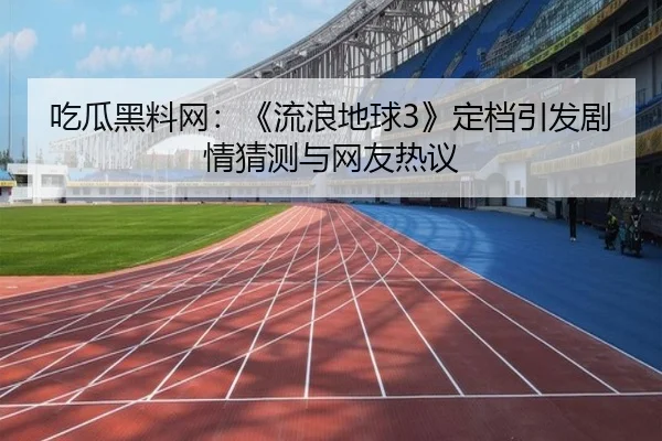 吃瓜黑料网：《流浪地球3》定档引发剧情猜测与网友热议